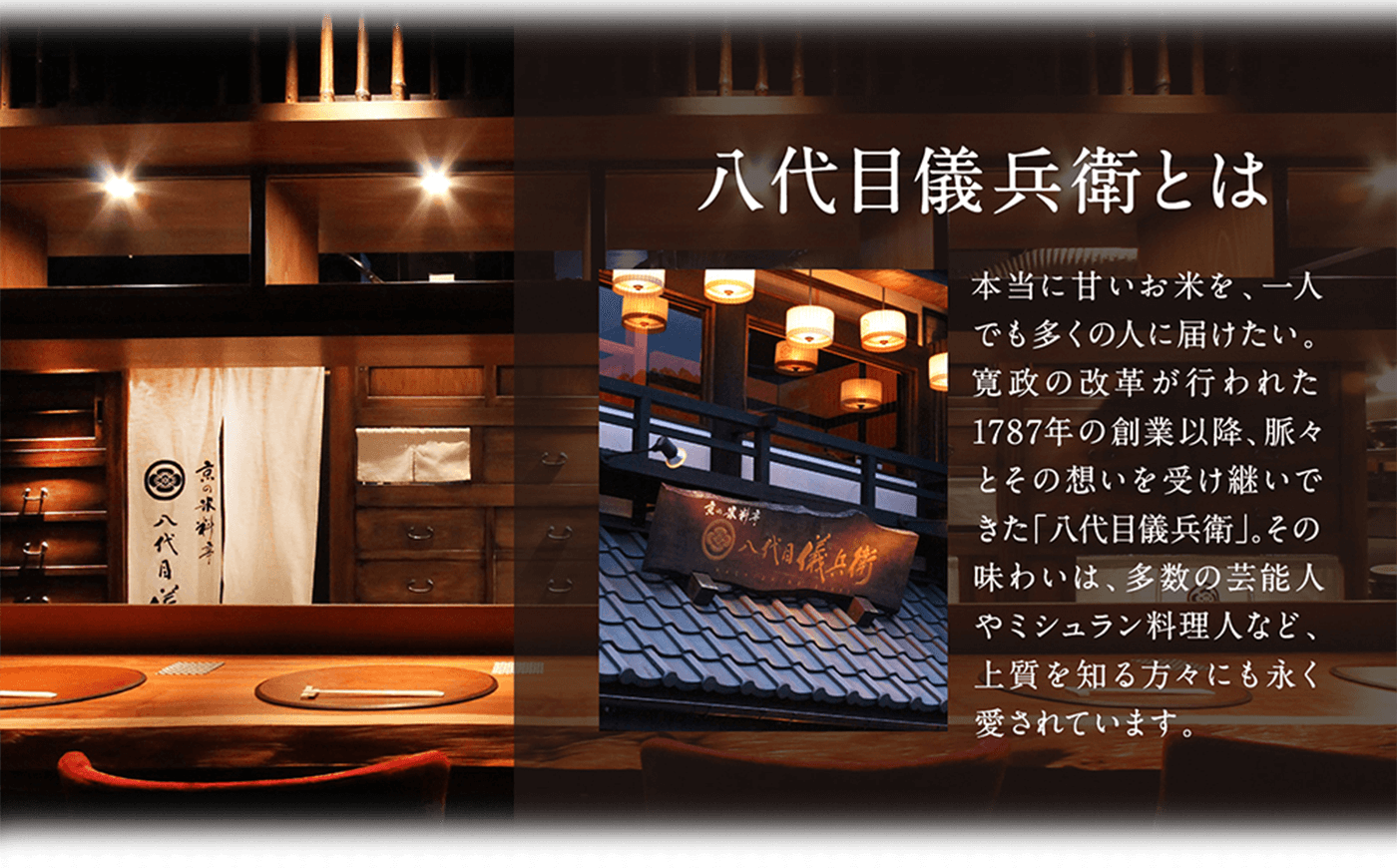 八代目儀兵衛とは 本当に甘いお米を、一人でも多くの人に届けたい。寛政の改革が行われた1787年の創業以降、脈々とその想いを受け継いできた「八代目儀兵衛」。その味わいは、多数の芸能人やミシュラン料理人など、上質を知る方々にも永く愛されています。
