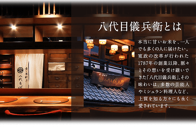 八代目儀兵衛とは 本当に甘いお米を、一人でも多くの人に届けたい。寛政の改革が行われた1787年の創業以降、脈々とその想いを受け継いできた「八代目儀兵衛」。その味わいは、多数の芸能人やミシュラン料理人など、上質を知る方々にも永く愛されています。