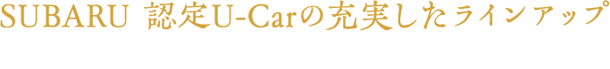 SUBARU 認定U-Carの充実したラインアップ お客様のご希望にピッタリの一台をお探しいただけます
