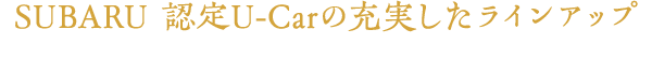 SUBARU 認定U-Carの充実したラインアップ お客様のご希望にピッタリの一台をお探しいただけます