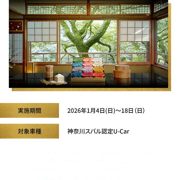 実施期間：2026年1月4日(日)～18日(日) 対象車種：神奈川スバル認定U-Car※写真はイメージです。実際の商品とは異なる場合がございます。※以前のご成約にさかのぼって適用することはできません。※ご成約後キャンセルされた場合は適用外となります。※詳しくは店頭スタッフにお問い合わせください。