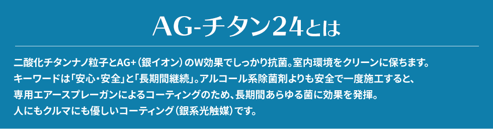 二酸化チタンナノ粒子とAG+（銀イオン）のW効果でしっかり抗菌。室内環境をクリーンに保ちます。キーワードは「安心・安全」と「長期間継続」。アルコール系除菌剤よりも安全で一度施工すると、専用エアースプレーガンによるコーティングのため、長期間あらゆる菌に効果を発揮。人にもクルマにも優しいコーティング（銀系光触媒）です。