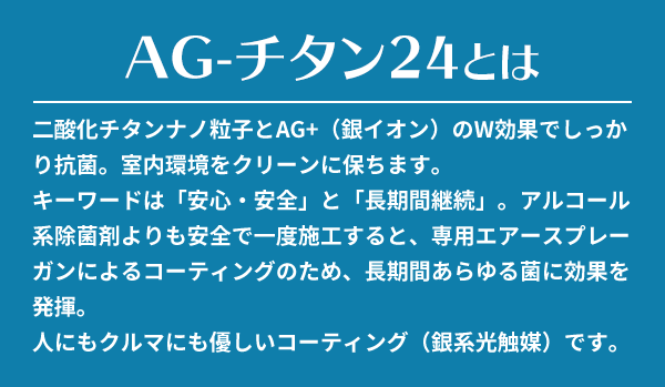 二酸化チタンナノ粒子とAG+（銀イオン）のW効果でしっかり抗菌。室内環境をクリーンに保ちます。キーワードは「安心・安全」と「長期間継続」。アルコール系除菌剤よりも安全で一度施工すると、専用エアースプレーガンによるコーティングのため、長期間あらゆる菌に効果を発揮。人にもクルマにも優しいコーティング（銀系光触媒）です。