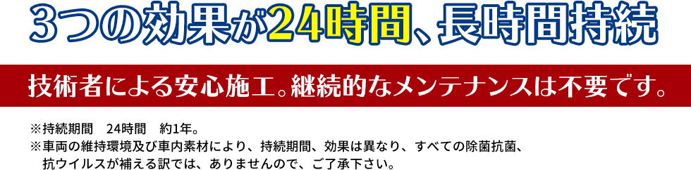 3つの効果が24時間、長時間持続 技術者による安心施工。継続的なメンテナンスは不要です。 ※持続期間　24時間　約1年。※車両の維持環境及び車内素材により、持続期間、効果は異なり、すべての除菌抗菌、　抗ウイルスが補える訳では、ありませんので、ご了承下さい。