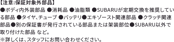 【注意:保証対象外部品】●ボディ内外装部品 ●消耗品 ●油脂類 ●SUBARUが定期交換を推奨している部品 ●タイヤ、チューブ ●バッテリ●エキゾースト関連部品 ●クラッチ関連部品●別の保証書が発行されている部品または架装部位●SUBARU以外で取り付けた部品 など。※詳しくは、スタッフにお問い合わせください。