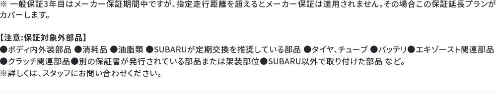 ※ 一般保証3年目はメーカー保証期間中ですが、指定走行距離を超えるとメーカー保証は適用されません。その場合この保証延長プランがカバーします。【注意:保証対象外部品】●ボディ内外装部品 ●消耗品 ●油脂類 ●SUBARUが定期交換を推奨している部品 ●タイヤ、チューブ ●バッテリ●エキゾースト関連部品●クラッチ関連部品●別の保証書が発行されている部品または架装部位●SUBARU以外で取り付けた部品 など。※詳しくは、スタッフにお問い合わせください。