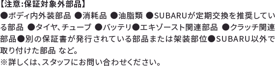 【注意:保証対象外部品】●ボディ内外装部品 ●消耗品 ●油脂類 ●SUBARUが定期交換を推奨している部品 ●タイヤ、チューブ ●バッテリ●エキゾースト関連部品 ●クラッチ関連部品●別の保証書が発行されている部品または架装部位●SUBARU以外で取り付けた部品 など。※詳しくは、スタッフにお問い合わせください。