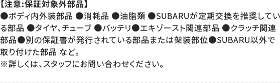 【注意:保証対象外部品】●ボディ内外装部品 ●消耗品 ●油脂類 ●SUBARUが定期交換を推奨している部品 ●タイヤ、チューブ ●バッテリ●エキゾースト関連部品●クラッチ関連部品●別の保証書が発行されている部品または架装部位●SUBARU以外で取り付けた部品 など。※詳しくは、スタッフにお問い合わせください。