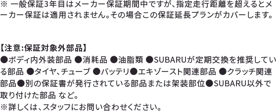 ※ 一般保証3年目はメーカー保証期間中ですが、指定走行距離を超えるとメーカー保証は適用されません。その場合この保証延長プランがカバーします。【注意:保証対象外部品】●ボディ内外装部品 ●消耗品 ●油脂類 ●SUBARUが定期交換を推奨している部品 ●タイヤ、チューブ ●バッテリ●エキゾースト関連部品●クラッチ関連部品●別の保証書が発行されている部品または架装部位●SUBARU以外で取り付けた部品 など。※詳しくは、スタッフにお問い合わせください。