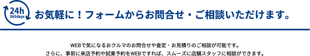 お気軽に！フォームからお問合せ・ご相談いただけます。WEBで気になるおクルマのお問合せや査定・お見積りのご相談が可能です。さらに、事前に来店予約や試乗予約をWEBですれば、スムーズに店舗スタッフに相談ができます。