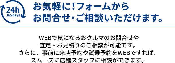 お気軽に！フォームからお問合せ・ご相談いただけます。WEBで気になるおクルマのお問合せや査定・お見積りのご相談が可能です。さらに、事前に来店予約や試乗予約をWEBですれば、スムーズに店舗スタッフに相談ができます。