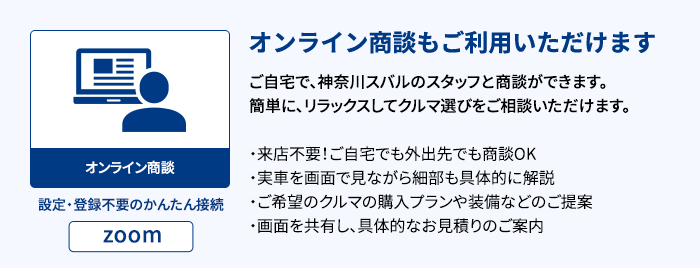 オンライン商談もご利用いただけます ご自宅で、神奈川スバルのスタッフと商談ができます。簡単に、リラックスしてクルマ選びをご相談いただけます。・来店不要！ご自宅でも外出先でも商談OK・実車を画面で見ながら細部も具体的に解説・ご希望のクルマの購入プランや装備などのご提案・画面を共有し、具体的なお見積りのご案内 設定・登録不要のかんたん接続 zoom