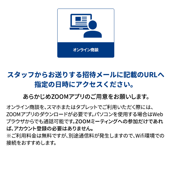 スタッフからお送りする招待メールに記載のURLへ指定の日時にアクセスください。あらかじめZOOMアプリのご用意をお願いします。オンライン商談を、スマホまたはタブレットでご利用いただく際には、ZOOMアプリのダウンロードが必要です。パソコンを使用する場合はWebブラウザからでも通話可能です。ZOOMミーティングへの参加だけであれば、アカウント登録の必要はありません。※ご利用料金は無料ですが、別途通信料が発生しますので、Wifi環境での接続をおすすめします。