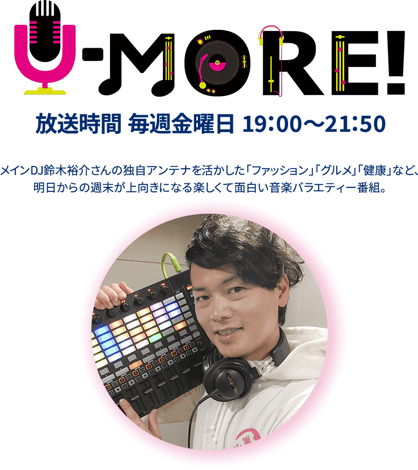 U-MORE!放送時間 毎週金曜日 19：00～21：50 メインDJ鈴木裕介さんの独自アンテナを活かした「ファッション」「グルメ」「健康」など、明日からの週末が上向きになる楽しくて面白い音楽バラエティー番組。